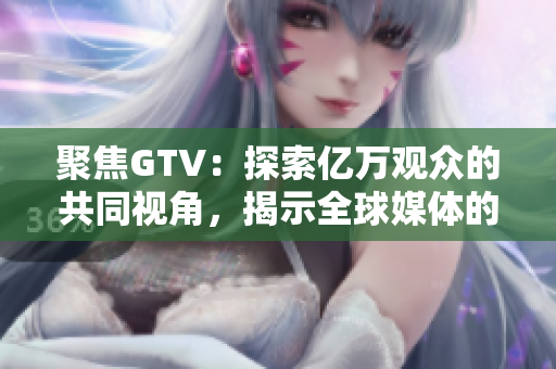 聚焦GTV：探索億萬觀眾的共同視角，揭示全球媒體的變化與發(fā)展趨勢