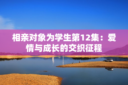 相親對(duì)象為學(xué)生第12集：愛(ài)情與成長(zhǎng)的交織征程