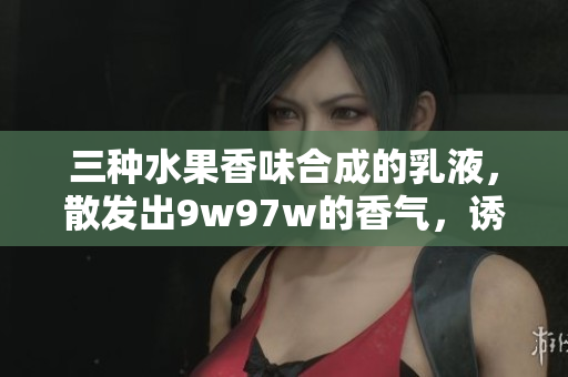 三種水果香味合成的乳液，散發(fā)出9w97w的香氣，誘人的滋潤(rùn)體驗(yàn)