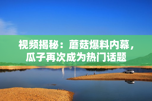 視頻揭秘：蘑菇爆料內(nèi)幕，瓜子再次成為熱門話題