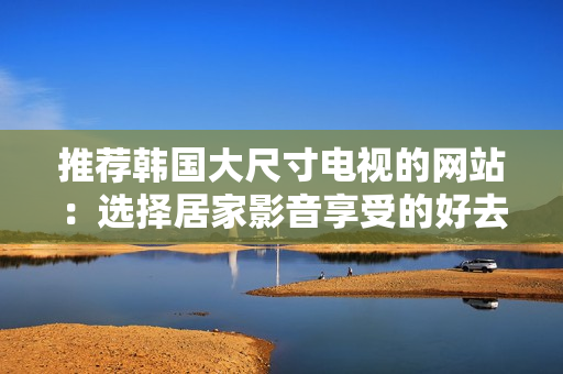 推薦韓國(guó)大尺寸電視的網(wǎng)站：選擇居家影音享受的好去處