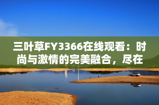 三葉草FY3366在線觀看：時(shí)尚與激情的完美融合，盡在這里