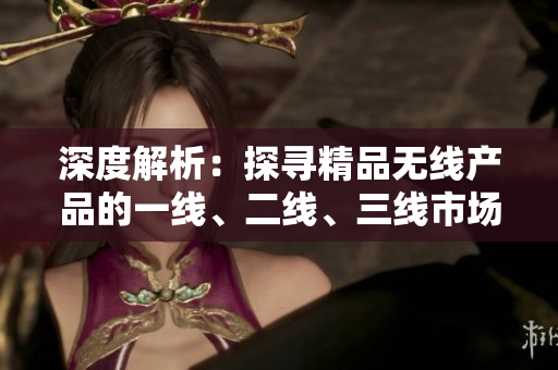 深度解析：探尋精品無線產(chǎn)品的一線、二線、三線市場優(yōu)勢