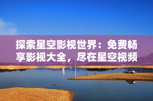 探索星空影視世界：免費暢享影視大全，盡在星空視頻平臺