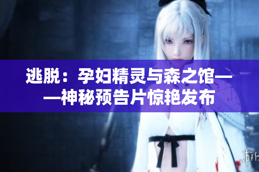 逃脫：孕婦精靈與森之館——神秘預告片驚艷發(fā)布