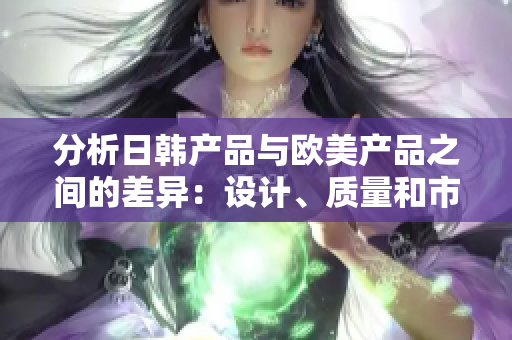 分析日韓產(chǎn)品與歐美產(chǎn)品之間的差異：設(shè)計、質(zhì)量和市場接受度的比較