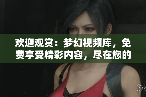 歡迎觀賞：夢幻視頻庫，免費(fèi)享受精彩內(nèi)容，盡在您的指尖！