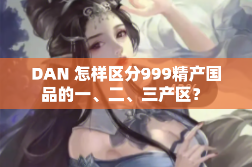 DAN 怎樣區(qū)分999精產國品的一、二、三產區(qū)？ 