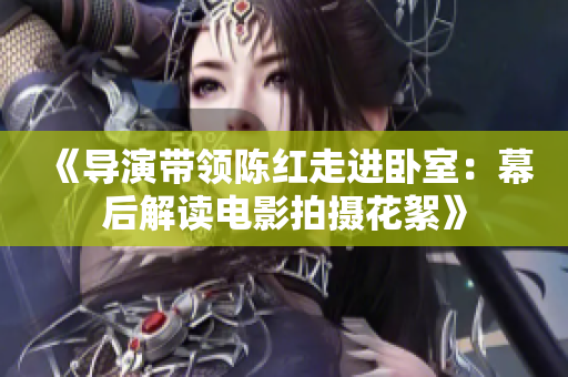 《導演帶領陳紅走進臥室：幕后解讀電影拍攝花絮》