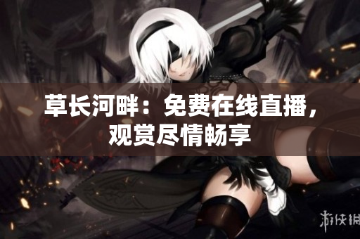 草長河畔：免費在線直播，觀賞盡情暢享