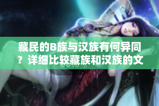 藏民的B族與漢族有何異同？詳細(xì)比較藏族和漢族的文化、生活習(xí)慣以及社會(huì)特點(diǎn)