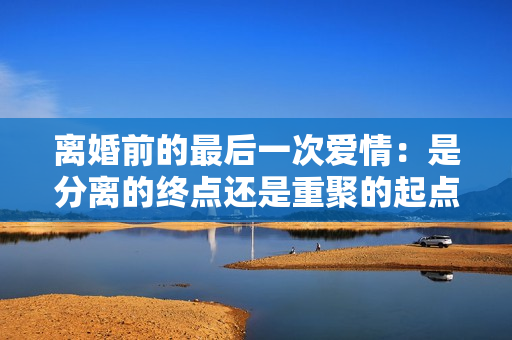 離婚前的最后一次愛(ài)情：是分離的終點(diǎn)還是重聚的起點(diǎn)？