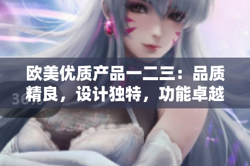 歐美優(yōu)質(zhì)產(chǎn)品一二三:品質(zhì)精良,設(shè)計獨特,功能卓越 歐美優(yōu)質(zhì)產(chǎn)品一二三:品質(zhì)精良,設(shè)計獨特,功能卓越