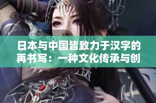 日本與中國(guó)皆致力于漢字的再書(shū)寫(xiě)：一種文化傳承與創(chuàng)新的共同追求