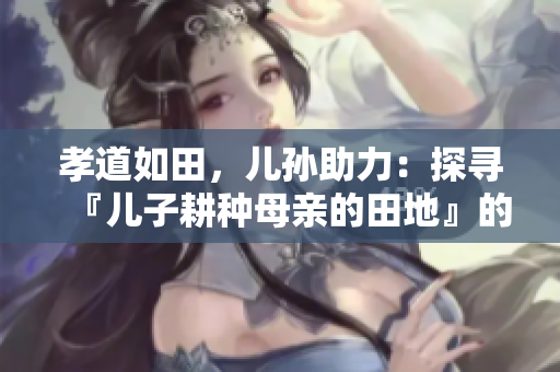 孝道如田,兒孫助力:探尋『兒子耕種母親的田地』的寓意 孝道如田,兒孫助力:探尋『兒子耕種母親的田地』的寓意