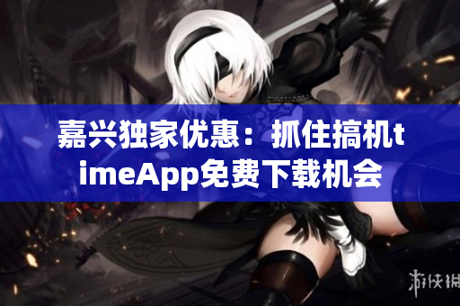 嘉興獨(dú)家優(yōu)惠：抓住搞機(jī)timeApp免費(fèi)下載機(jī)會