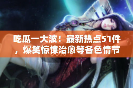 吃瓜一大波！最新熱點(diǎn)51件，爆笑驚悚治愈等各色情節(jié)全解析
