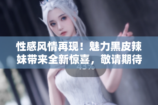 性感風(fēng)情再現(xiàn)！魅力黑皮辣妹帶來(lái)全新驚喜，敬請(qǐng)期待！