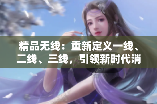 精品無(wú)線(xiàn)：重新定義一線(xiàn)、二線(xiàn)、三線(xiàn)，引領(lǐng)新時(shí)代消費(fèi)潮流