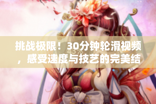 挑戰(zhàn)極限！30分鐘輪滑視頻，感受速度與技藝的完美結合