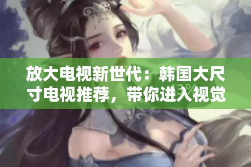 放大電視新世代：韓國(guó)大尺寸電視推薦，帶你進(jìn)入視覺(jué)盛宴