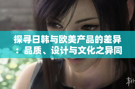 探尋日韓與歐美產(chǎn)品的差異：品質(zhì)、設(shè)計與文化之異同