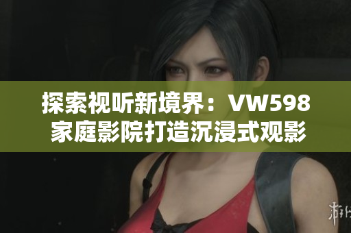 探索視聽新境界：VW598 家庭影院打造沉浸式觀影體驗(yàn)