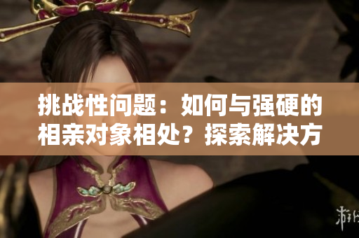 挑戰(zhàn)性問題：如何與強(qiáng)硬的相親對(duì)象相處？探索解決方法