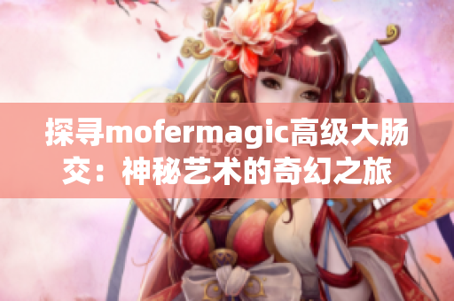 探尋mofermagic高級大腸交:神秘藝術(shù)的奇幻之旅 探尋mofermagic高級大腸交:神秘藝術(shù)的奇幻之旅