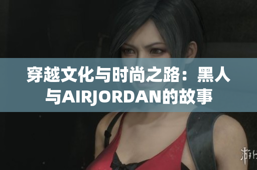 穿越文化與時(shí)尚之路：黑人與AIRJORDAN的故事