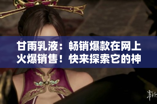 甘雨乳液：暢銷爆款在網(wǎng)上火爆銷售！快來探索它的神奇功效和用戶心得！