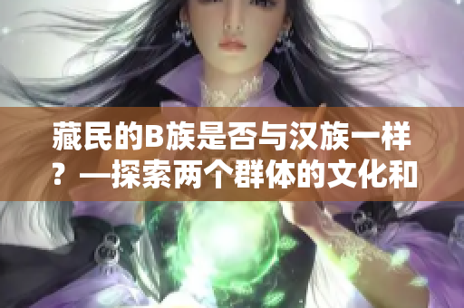 藏民的B族是否與漢族一樣？—探索兩個(gè)群體的文化和生活特點(diǎn)