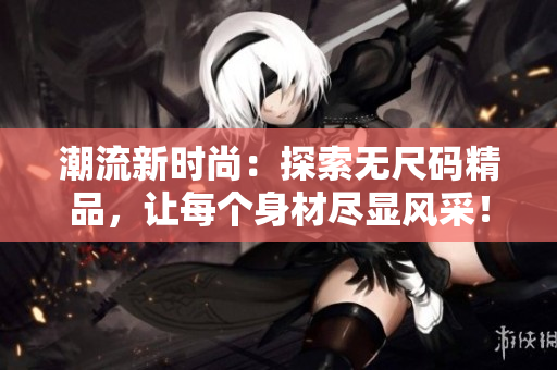 潮流新時(shí)尚:探索無尺碼精品,讓每個(gè)身材盡顯風(fēng)采! 潮流新時(shí)尚:探索無尺碼精品,讓每個(gè)身材盡顯風(fēng)采!
