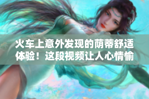 火車上意外發(fā)現(xiàn)的蔭蒂舒適體驗(yàn)！這段視頻讓人心情愉悅