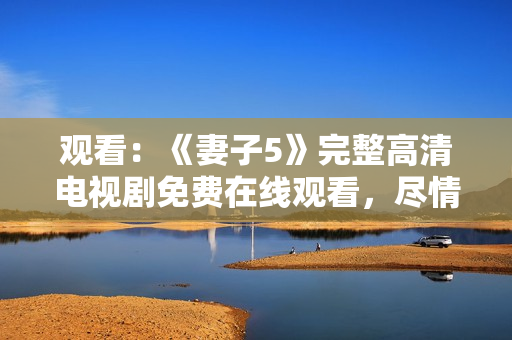 觀看：《妻子5》完整高清電視劇免費在線觀看，盡情暢享家庭情感故事