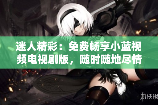 迷人精彩：免費(fèi)暢享小藍(lán)視頻電視劇版，隨時(shí)隨地盡情觀賞！
