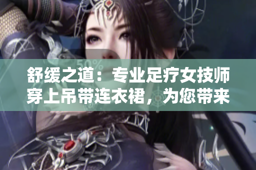 舒緩之道：專業(yè)足療女技師穿上吊帶連衣裙，為您帶來全新工作體驗