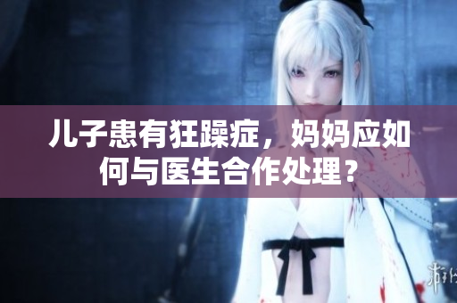 兒子患有狂躁癥，媽媽應(yīng)如何與醫(yī)生合作處理？