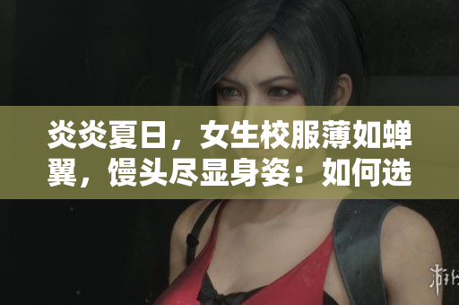 炎炎夏日,女生校服薄如蟬翼,饅頭盡顯身姿:如何選擇更合適的校服面料? 炎炎夏日,女生校服薄如蟬翼,饅頭盡顯身姿:如何選擇更合適的校服面料?