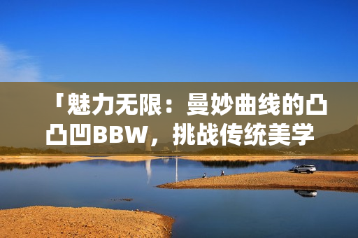 「魅力無限：曼妙曲線的凸凸凹BBW，挑戰(zhàn)傳統(tǒng)美學(xué)，散發(fā)自信魅力」