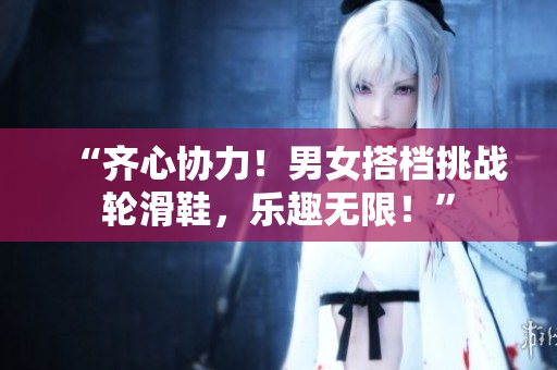 “齊心協(xié)力！男女搭檔挑戰(zhàn)輪滑鞋，樂趣無(wú)限！”