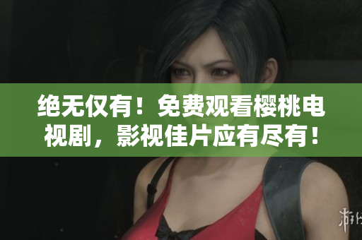 絕無(wú)僅有！免費(fèi)觀看櫻桃電視劇，影視佳片應(yīng)有盡有！