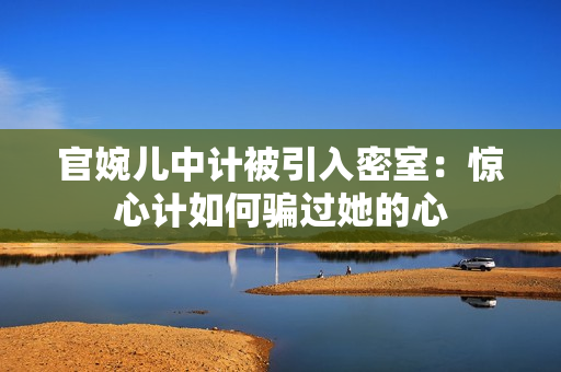 官婉兒中計(jì)被引入密室：驚心計(jì)如何騙過(guò)她的心