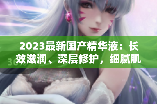 2023最新國產(chǎn)精華液：長效滋潤、深層修護，細膩肌膚煥發(fā)光彩