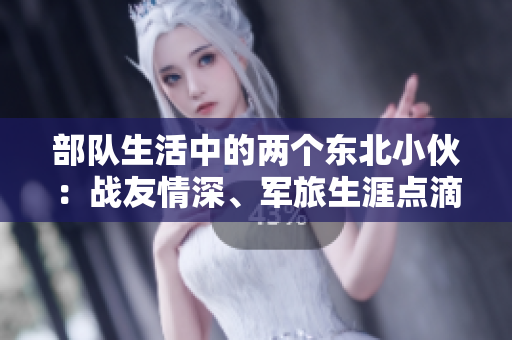 部隊(duì)生活中的兩個(gè)東北小伙：戰(zhàn)友情深、軍旅生涯點(diǎn)滴