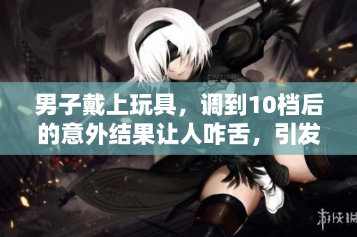 男子戴上玩具，調(diào)到10檔后的意外結(jié)果讓人咋舌，引發(fā)熱議！