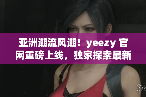 亞洲潮流風潮！yeezy 官網(wǎng)重磅上線，獨家探索最新潮流趨勢