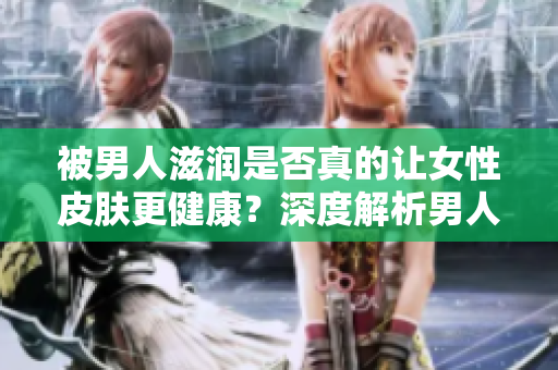被男人滋潤是否真的讓女性皮膚更健康？深度解析男人對女性皮膚的影響