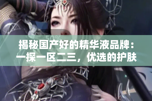 揭秘國產好的精華液品牌：一探一區(qū)二三，優(yōu)選的護膚精華液推薦