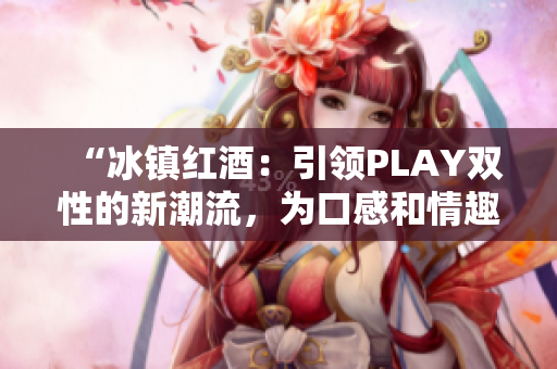 “冰鎮(zhèn)紅酒：引領PLAY雙性的新潮流，為口感和情趣雙重升級！”